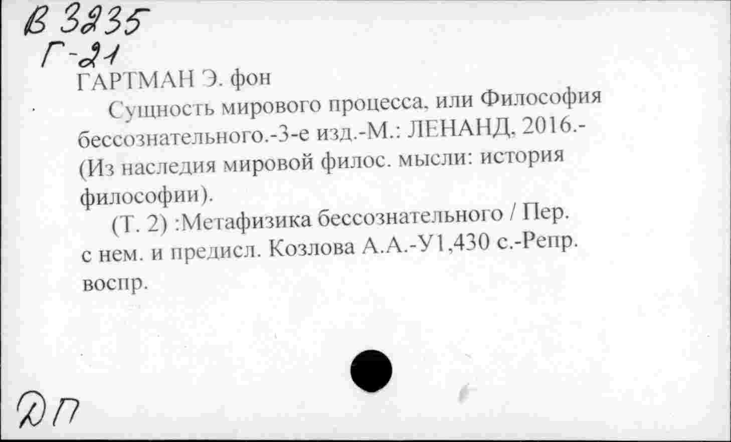 ﻿ГАРТМАН Э. фон
Сущность мирового процесса, или Философия бессознательного.-3-е изд.-М.: ЛЕНАНД. 2016.-(Из наследия мировой филос. мысли: история философии).
(Т. 2) :Метафизика бессознательного / Пер. с нем. и предисл. Козлова А.А.-У 1.430 с.-Репр. воспр.